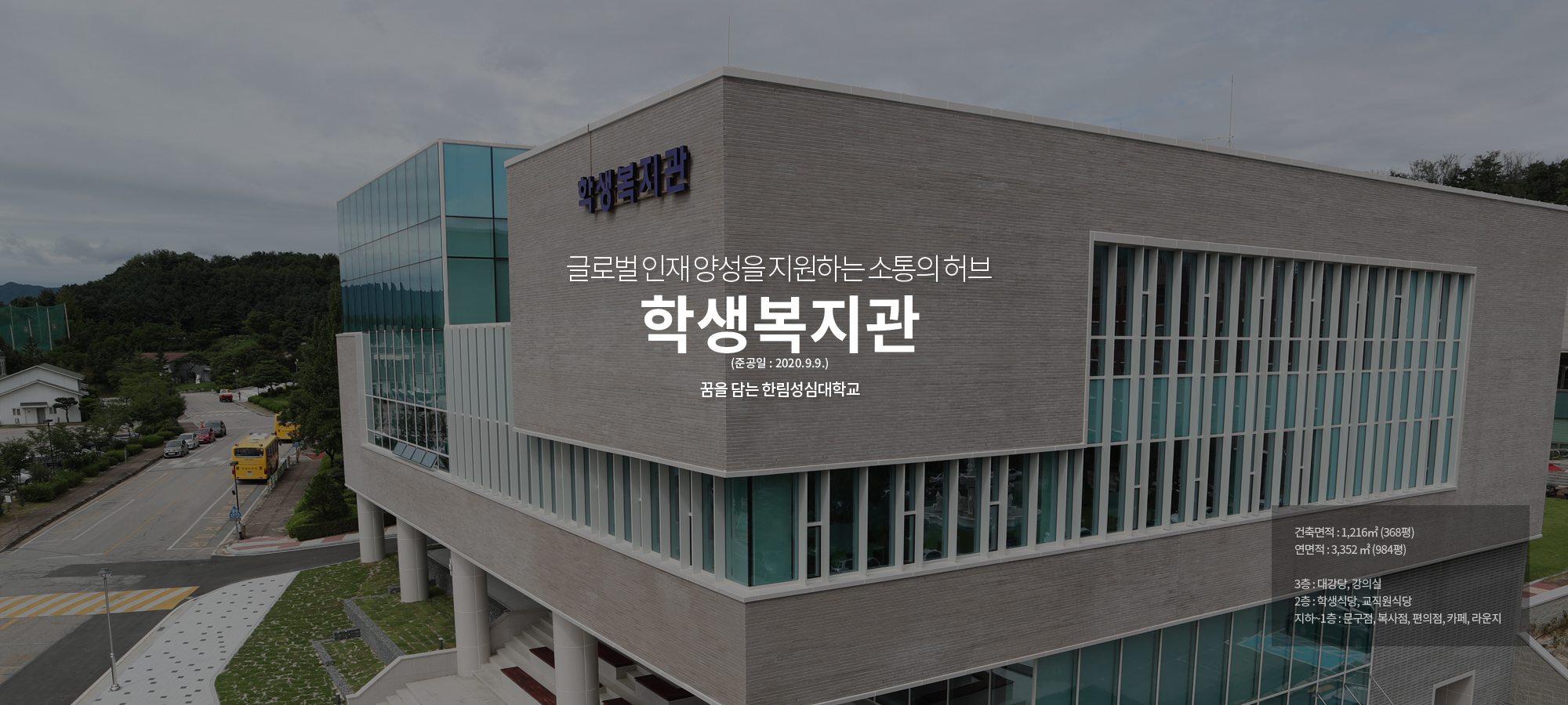 글로벌인재 양성을 지원하는 소통의 허브 Student Welfare Center 꿈을 담는 한림성심대학교 건축면적:1,216㎡ (368평), 연면적 : 3,352 ㎡ (984평), 3층 : 대강당, 강의실, 2층 : 학  생식당, 교직원식당, 지하~1층 : 문구점, 복사점, 편의점, 카페, 라운지