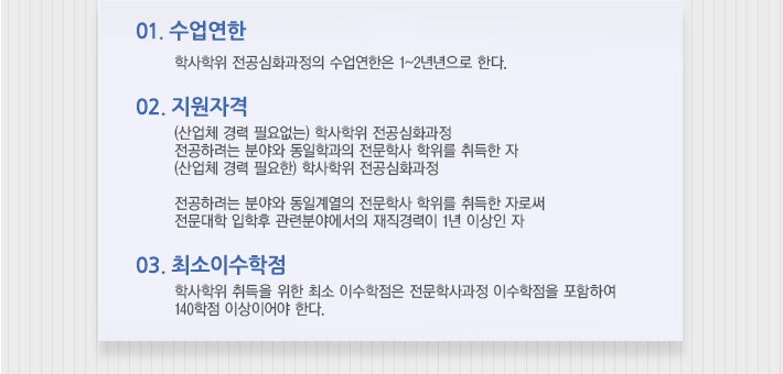 01/ 수업연한 -학사학위 전공심화과정의 수업연한은 1~2년으로 한다.
	02/ 지원자격 - (산업체 경력 필요없는) 학사학위 전공심화과정  전공하려는 분야와 동일학과의 전문학사 학위를 취득한 자   (산업체 경력 필요한) 학사학위 전공심화과정 전공하려는 분야와 동일계열의 전문학사 학위를 취득한 자로써 전문대학 입학후 관련분야에서의 재직경력이 1년 이상인 자. 03/ 최소이수학점 - 학사학위 취득을 위한 최소 이수학점은 전문학사과정 이수학점을 포함하여 140학점 이상이어야 한다.